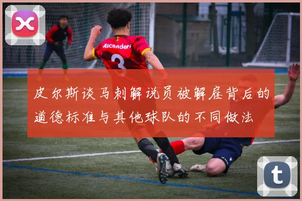 皮尔斯谈马刺解说员被解雇背后的道德标准与其他球队的不同做法